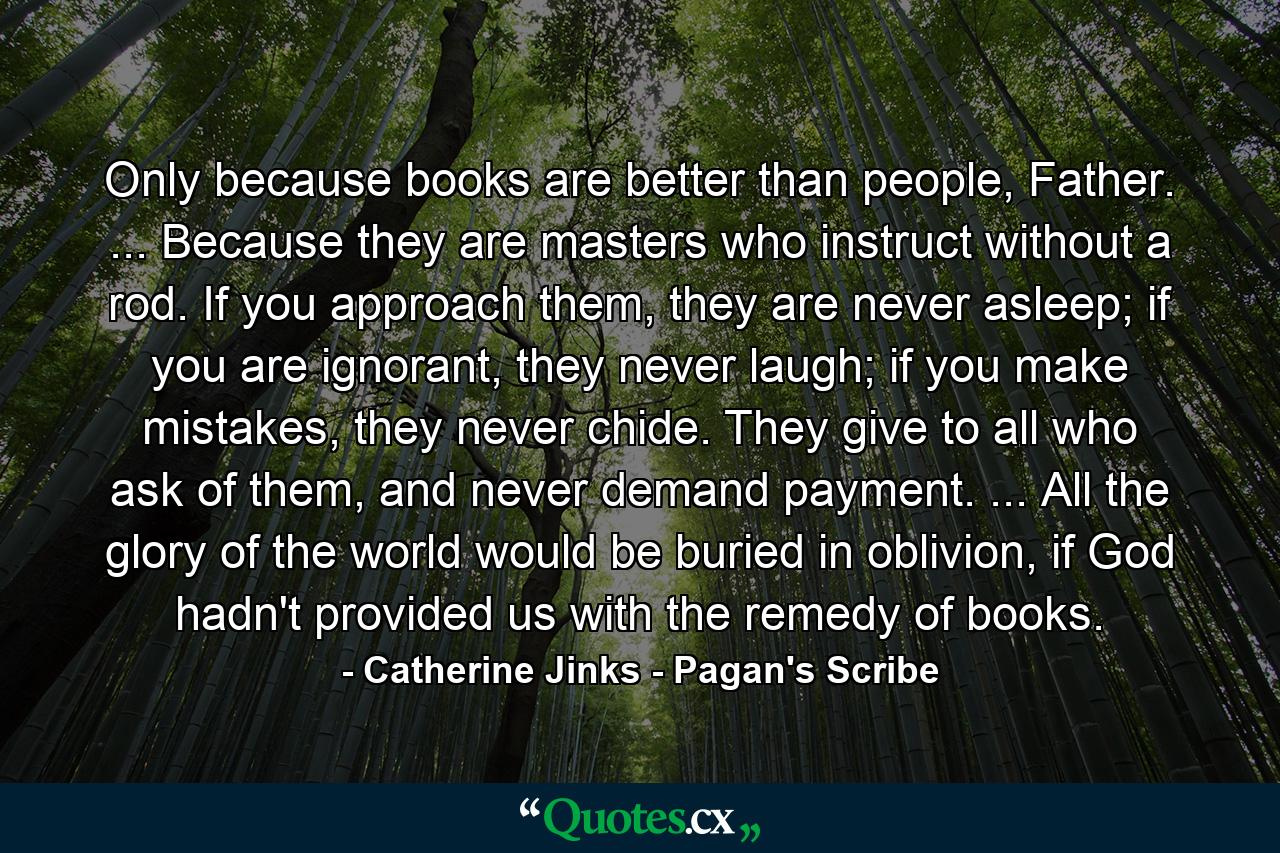 Only because books are better than people, Father. ... Because they are masters who instruct without a rod. If you approach them, they are never asleep; if you are ignorant, they never laugh; if you make mistakes, they never chide. They give to all who ask of them, and never demand payment. ... All the glory of the world would be buried in oblivion, if God hadn't provided us with the remedy of books. - Quote by Catherine Jinks - Pagan's Scribe