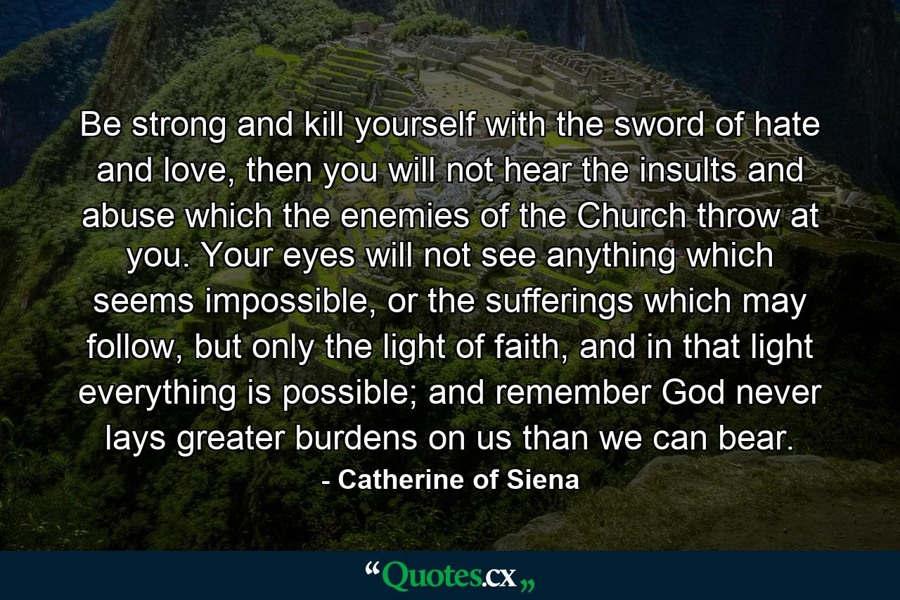 Be strong and kill yourself with the sword of hate and love, then you will not hear the insults and abuse which the enemies of the Church throw at you. Your eyes will not see anything which seems impossible, or the sufferings which may follow, but only the light of faith, and in that light everything is possible; and remember God never lays greater burdens on us than we can bear. - Quote by Catherine of Siena