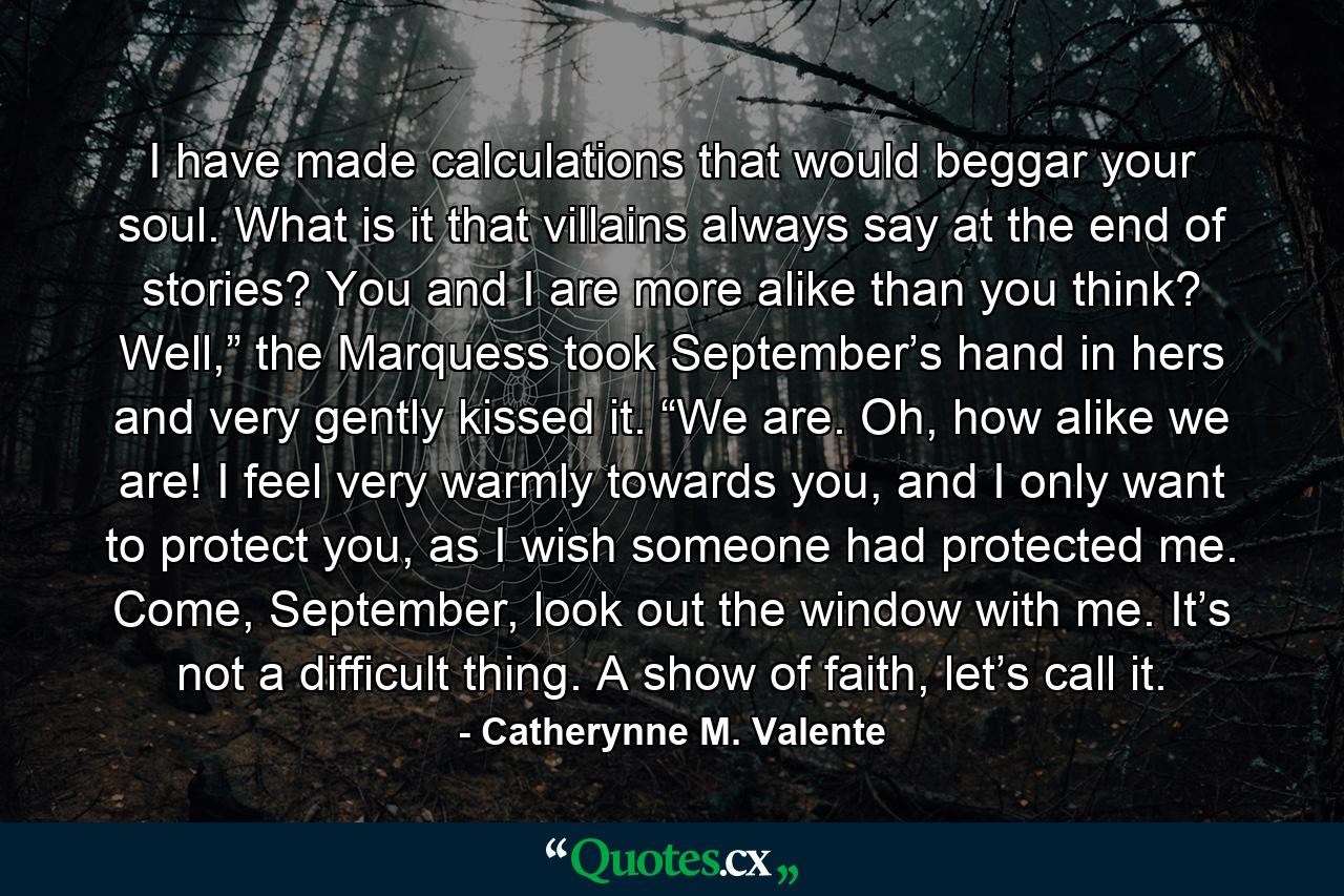 I have made calculations that would beggar your soul. What is it that villains always say at the end of stories? You and I are more alike than you think? Well,” the Marquess took September’s hand in hers and very gently kissed it. “We are. Oh, how alike we are! I feel very warmly towards you, and I only want to protect you, as I wish someone had protected me. Come, September, look out the window with me. It’s not a difficult thing. A show of faith, let’s call it. - Quote by Catherynne M. Valente