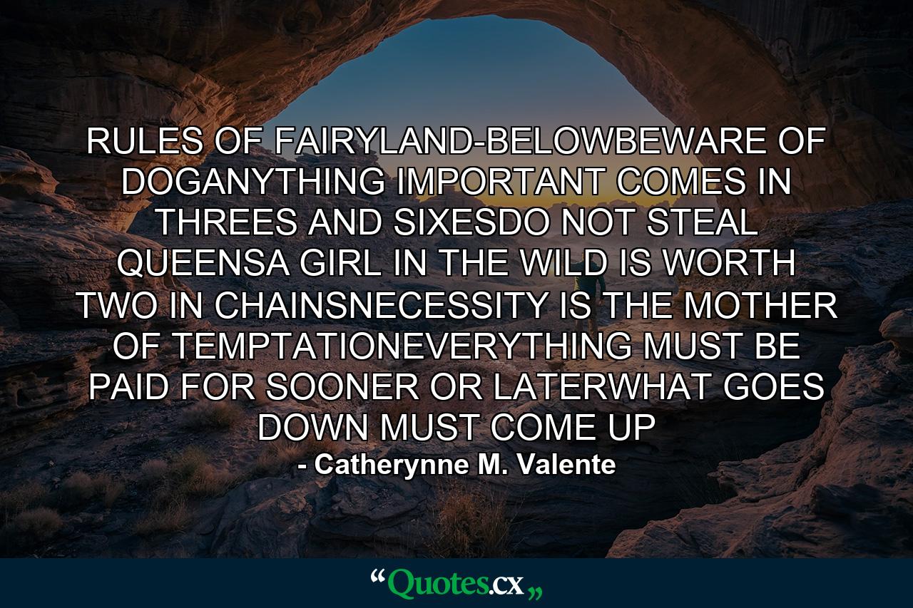 RULES OF FAIRYLAND-BELOWBEWARE OF DOGANYTHING IMPORTANT COMES IN THREES AND SIXESDO NOT STEAL QUEENSA GIRL IN THE WILD IS WORTH TWO IN CHAINSNECESSITY IS THE MOTHER OF TEMPTATIONEVERYTHING MUST BE PAID FOR SOONER OR LATERWHAT GOES DOWN MUST COME UP - Quote by Catherynne M. Valente