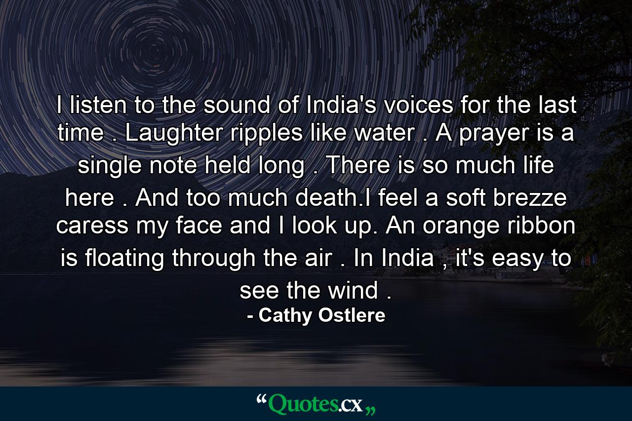 I listen to the sound of India's voices for the last time . Laughter ripples like water . A prayer is a single note held long . There is so much life here . And too much death.I feel a soft brezze caress my face and I look up. An orange ribbon is floating through the air . In India , it's easy to see the wind . - Quote by Cathy Ostlere