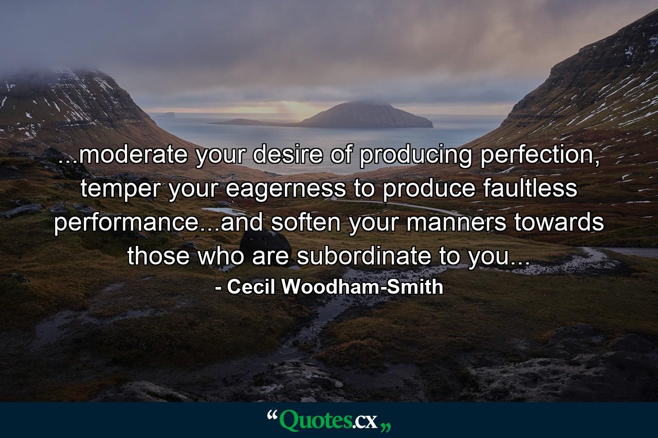 ...moderate your desire of producing perfection, temper your eagerness to produce faultless performance...and soften your manners towards those who are subordinate to you... - Quote by Cecil Woodham-Smith