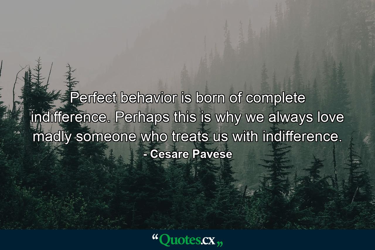 Perfect behavior is born of complete indifference. Perhaps this is why we always love madly someone who treats us with indifference. - Quote by Cesare Pavese