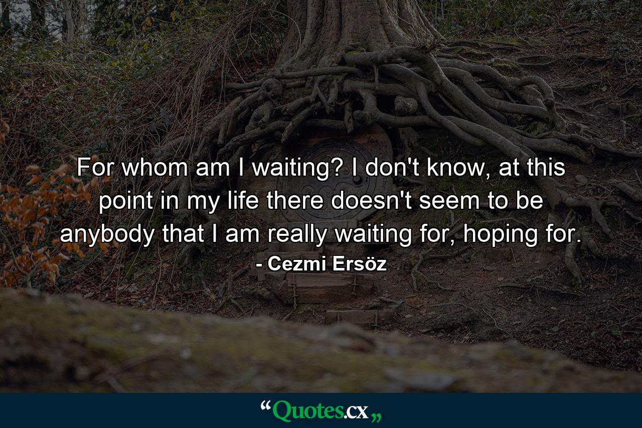 For whom am I waiting? I don't know, at this point in my life there doesn't seem to be anybody that I am really waiting for, hoping for. - Quote by Cezmi Ersöz