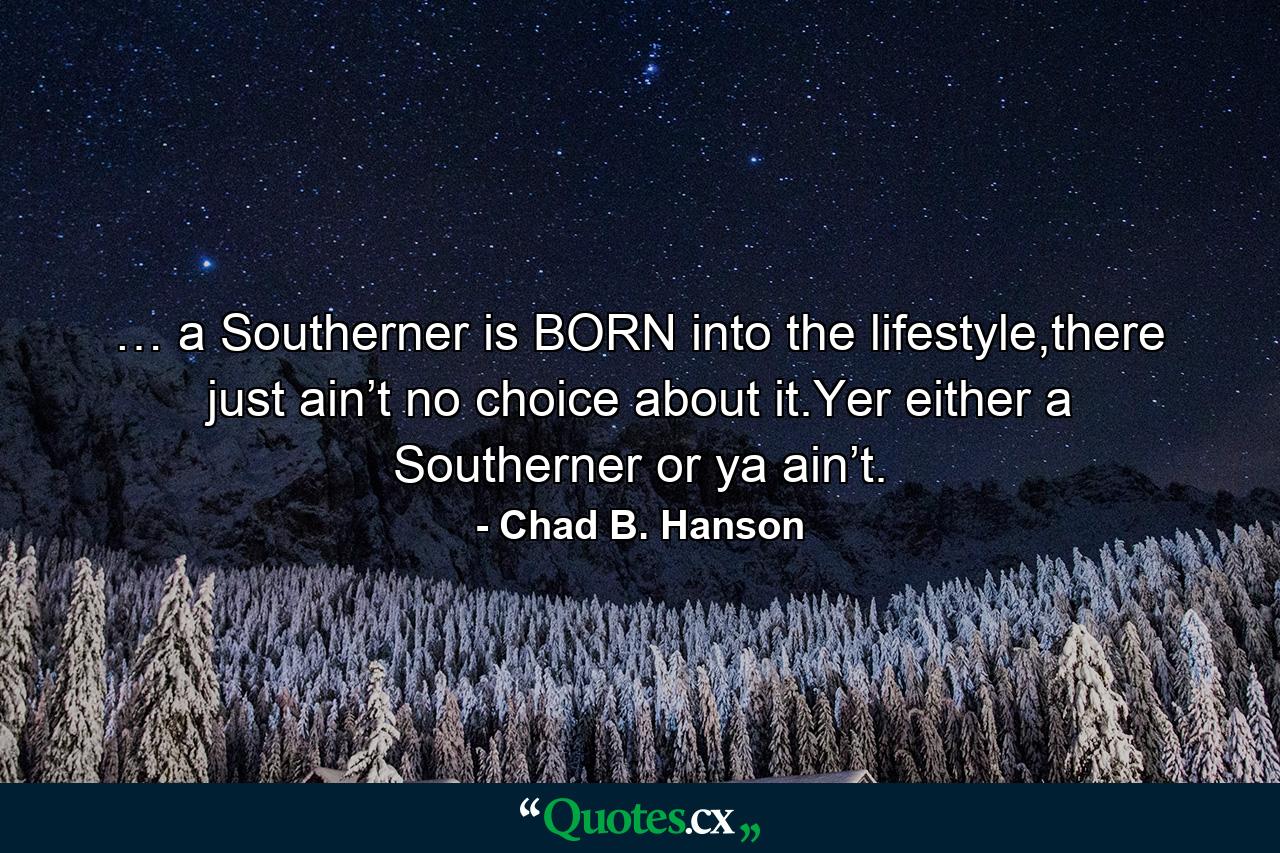 … a Southerner is BORN into the lifestyle,there just ain’t no choice about it.Yer either a Southerner or ya ain’t. - Quote by Chad B. Hanson