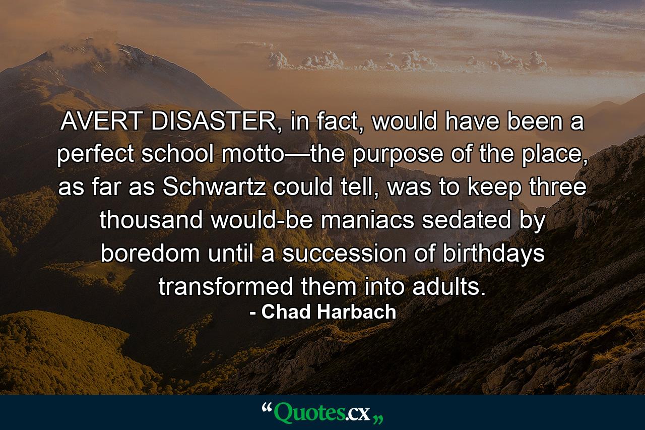 AVERT DISASTER, in fact, would have been a perfect school motto—the purpose of the place, as far as Schwartz could tell, was to keep three thousand would-be maniacs sedated by boredom until a succession of birthdays transformed them into adults. - Quote by Chad Harbach