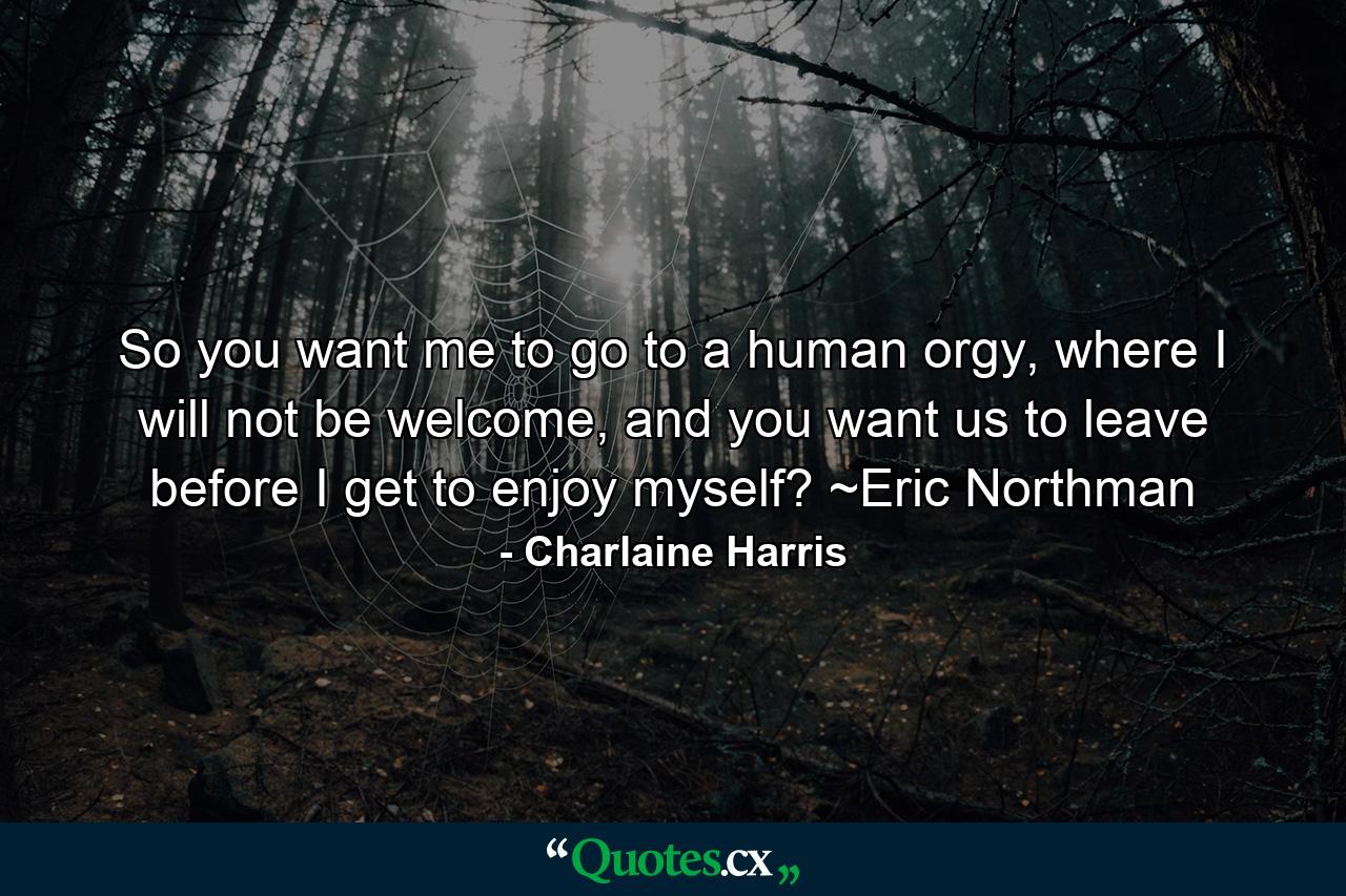 So you want me to go to a human orgy, where I will not be welcome, and you want us to leave before I get to enjoy myself? ~Eric Northman - Quote by Charlaine Harris