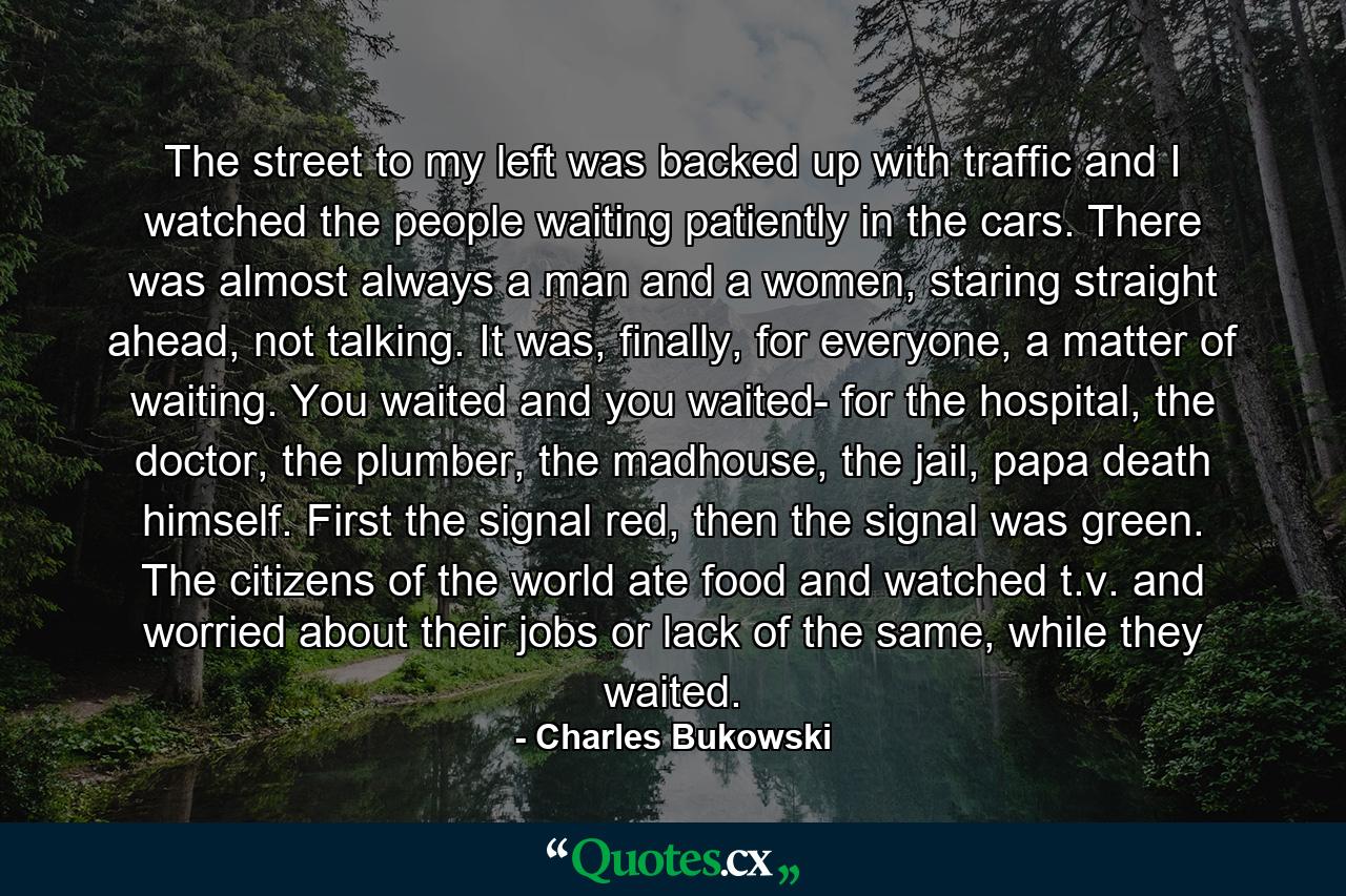 The street to my left was backed up with traffic and I watched the people waiting patiently in the cars. There was almost always a man and a women, staring straight ahead, not talking. It was, finally, for everyone, a matter of waiting. You waited and you waited- for the hospital, the doctor, the plumber, the madhouse, the jail, papa death himself. First the signal red, then the signal was green. The citizens of the world ate food and watched t.v. and worried about their jobs or lack of the same, while they waited. - Quote by Charles Bukowski