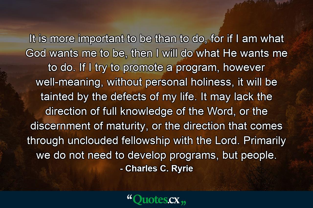 It is more important to be than to do, for if I am what God wants me to be, then I will do what He wants me to do. If I try to promote a program, however well-meaning, without personal holiness, it will be tainted by the defects of my life. It may lack the direction of full knowledge of the Word, or the discernment of maturity, or the direction that comes through unclouded fellowship with the Lord. Primarily we do not need to develop programs, but people. - Quote by Charles C. Ryrie