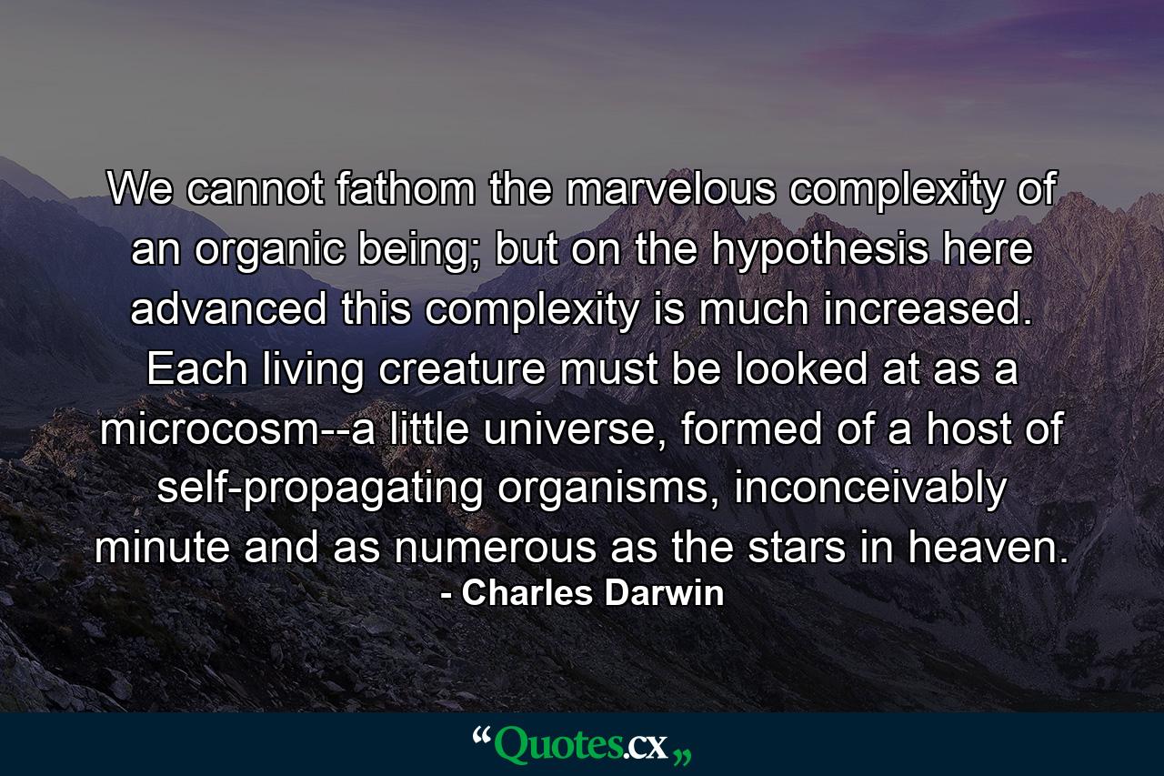 We cannot fathom the marvelous complexity of an organic being; but on the hypothesis here advanced this complexity is much increased. Each living creature must be looked at as a microcosm--a little universe, formed of a host of self-propagating organisms, inconceivably minute and as numerous as the stars in heaven. - Quote by Charles Darwin