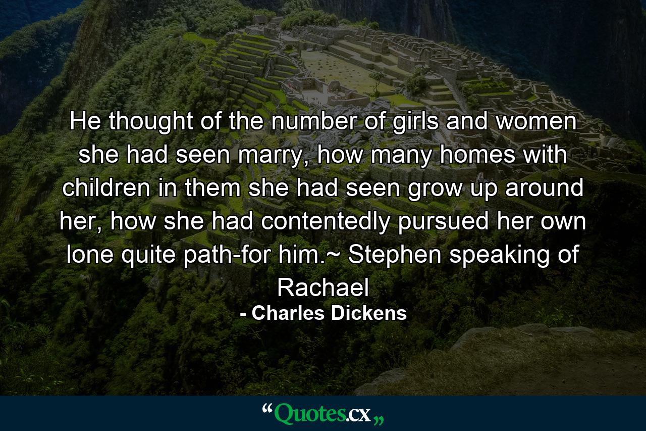 He thought of the number of girls and women she had seen marry, how many homes with children in them she had seen grow up around her, how she had contentedly pursued her own lone quite path-for him.~ Stephen speaking of Rachael - Quote by Charles Dickens