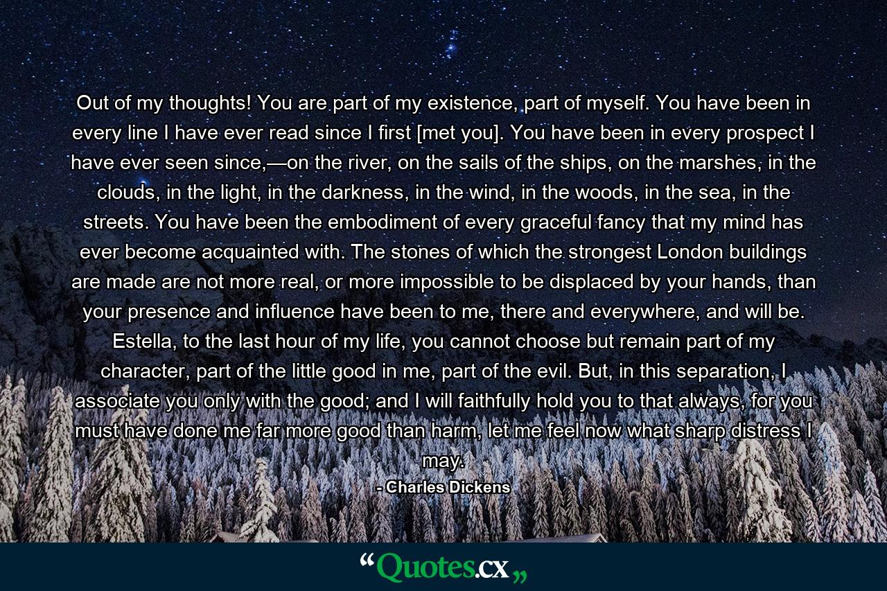 Out of my thoughts! You are part of my existence, part of myself. You have been in every line I have ever read since I first [met you]. You have been in every prospect I have ever seen since,—on the river, on the sails of the ships, on the marshes, in the clouds, in the light, in the darkness, in the wind, in the woods, in the sea, in the streets. You have been the embodiment of every graceful fancy that my mind has ever become acquainted with. The stones of which the strongest London buildings are made are not more real, or more impossible to be displaced by your hands, than your presence and influence have been to me, there and everywhere, and will be. Estella, to the last hour of my life, you cannot choose but remain part of my character, part of the little good in me, part of the evil. But, in this separation, I associate you only with the good; and I will faithfully hold you to that always, for you must have done me far more good than harm, let me feel now what sharp distress I may. - Quote by Charles Dickens