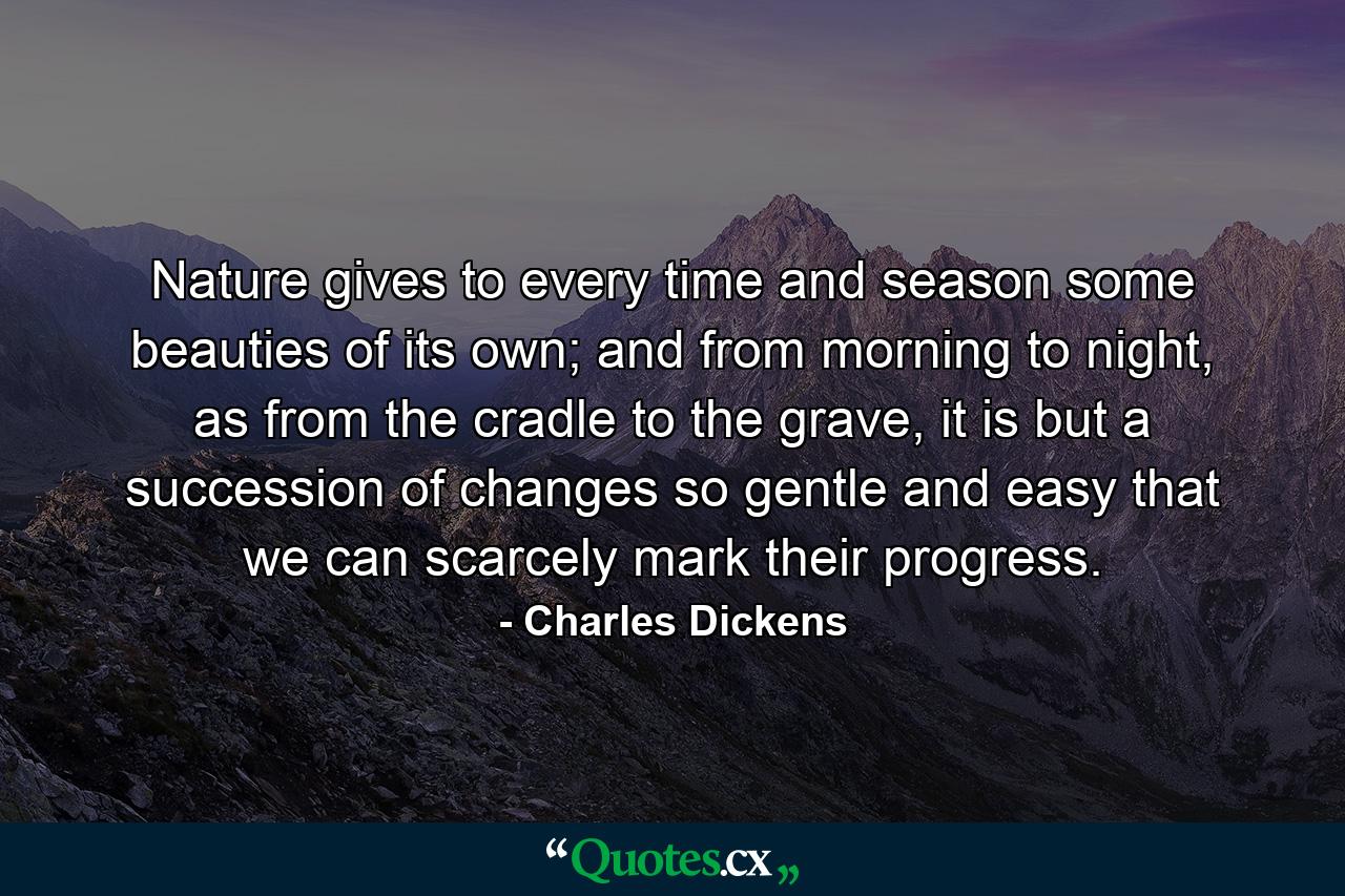 Nature gives to every time and season some beauties of its own; and from morning to night, as from the cradle to the grave, it is but a succession of changes so gentle and easy that we can scarcely mark their progress. - Quote by Charles Dickens