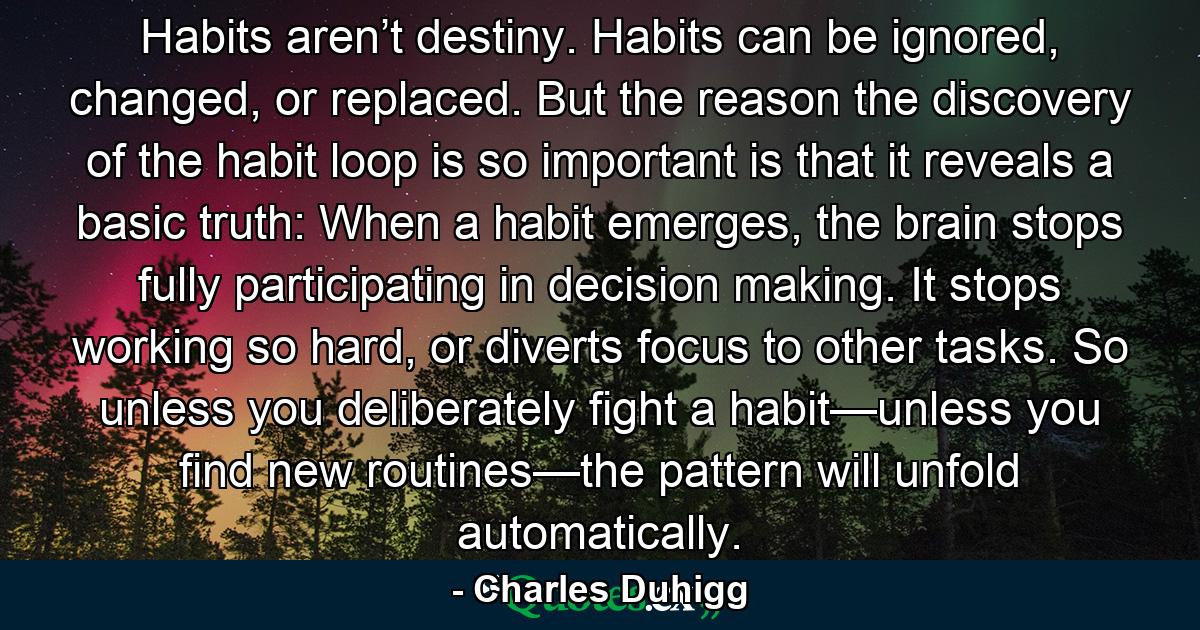 Habits aren’t destiny. Habits can be ignored, changed, or replaced. But the reason the discovery of the habit loop is so important is that it reveals a basic truth: When a habit emerges, the brain stops fully participating in decision making. It stops working so hard, or diverts focus to other tasks. So unless you deliberately fight a habit—unless you find new routines—the pattern will unfold automatically. - Quote by Charles Duhigg