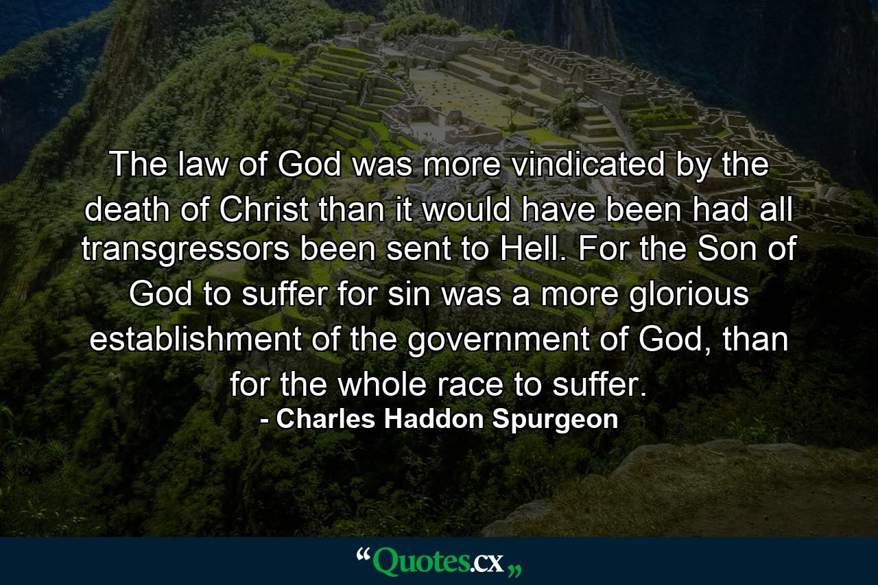 The law of God was more vindicated by the death of Christ than it would have been had all transgressors been sent to Hell. For the Son of God to suffer for sin was a more glorious establishment of the government of God, than for the whole race to suffer. - Quote by Charles Haddon Spurgeon