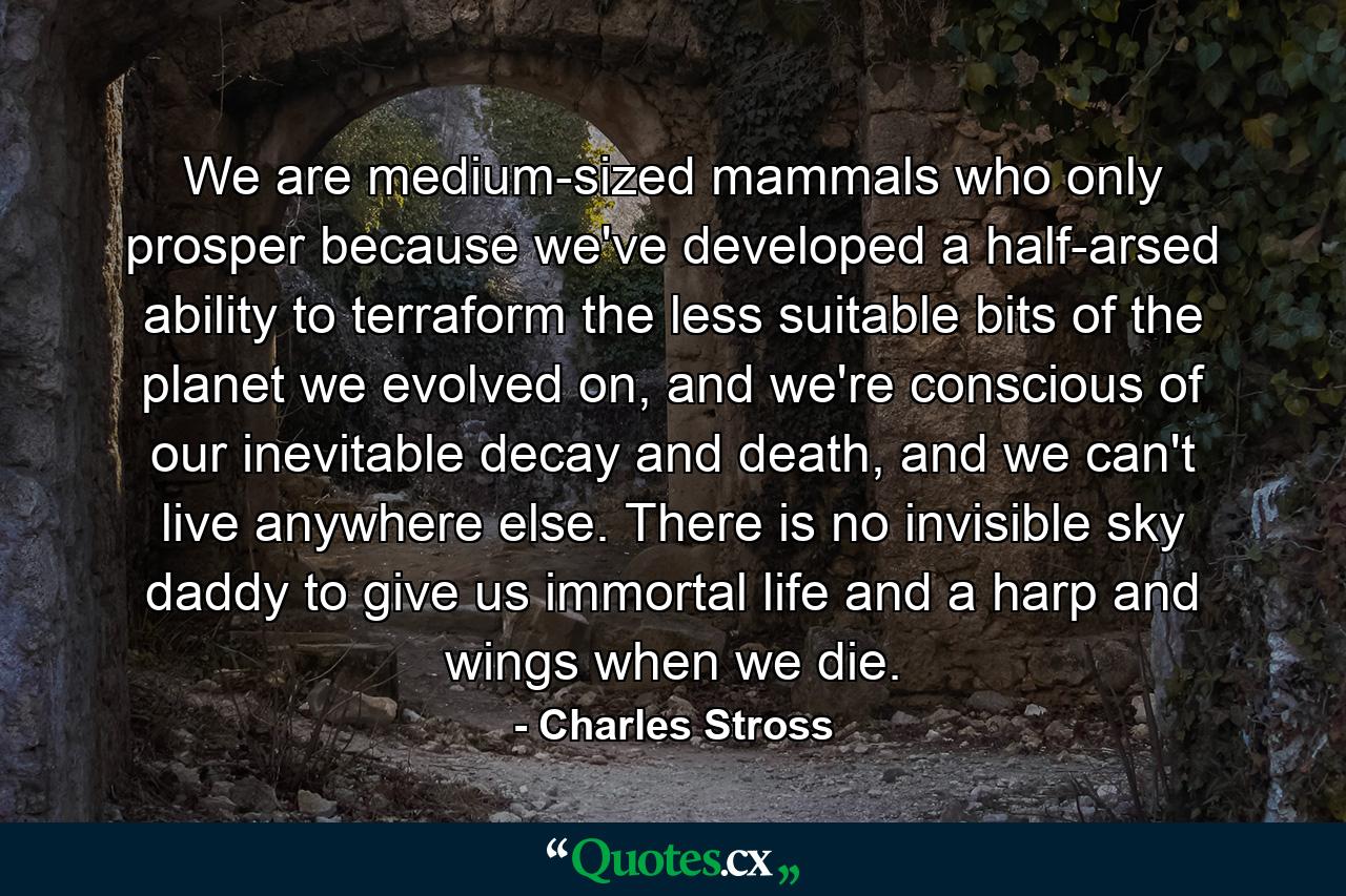 We are medium-sized mammals who only prosper because we've developed a half-arsed ability to terraform the less suitable bits of the planet we evolved on, and we're conscious of our inevitable decay and death, and we can't live anywhere else. There is no invisible sky daddy to give us immortal life and a harp and wings when we die. - Quote by Charles Stross