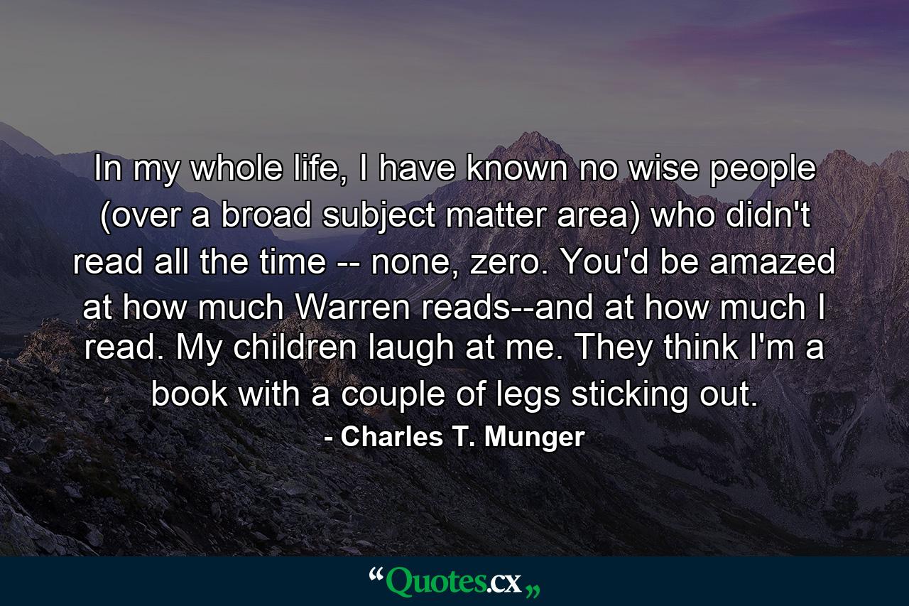 In my whole life, I have known no wise people (over a broad subject matter area) who didn't read all the time -- none, zero. You'd be amazed at how much Warren reads--and at how much I read. My children laugh at me. They think I'm a book with a couple of legs sticking out. - Quote by Charles T. Munger