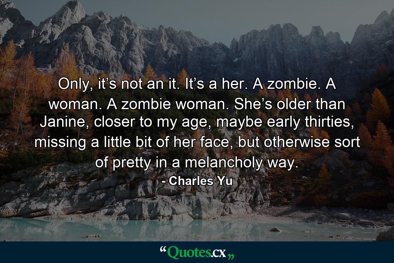 Only, it’s not an it. It’s a her. A zombie. A woman. A zombie woman. She’s older than Janine, closer to my age, maybe early thirties, missing a little bit of her face, but otherwise sort of pretty in a melancholy way. - Quote by Charles Yu