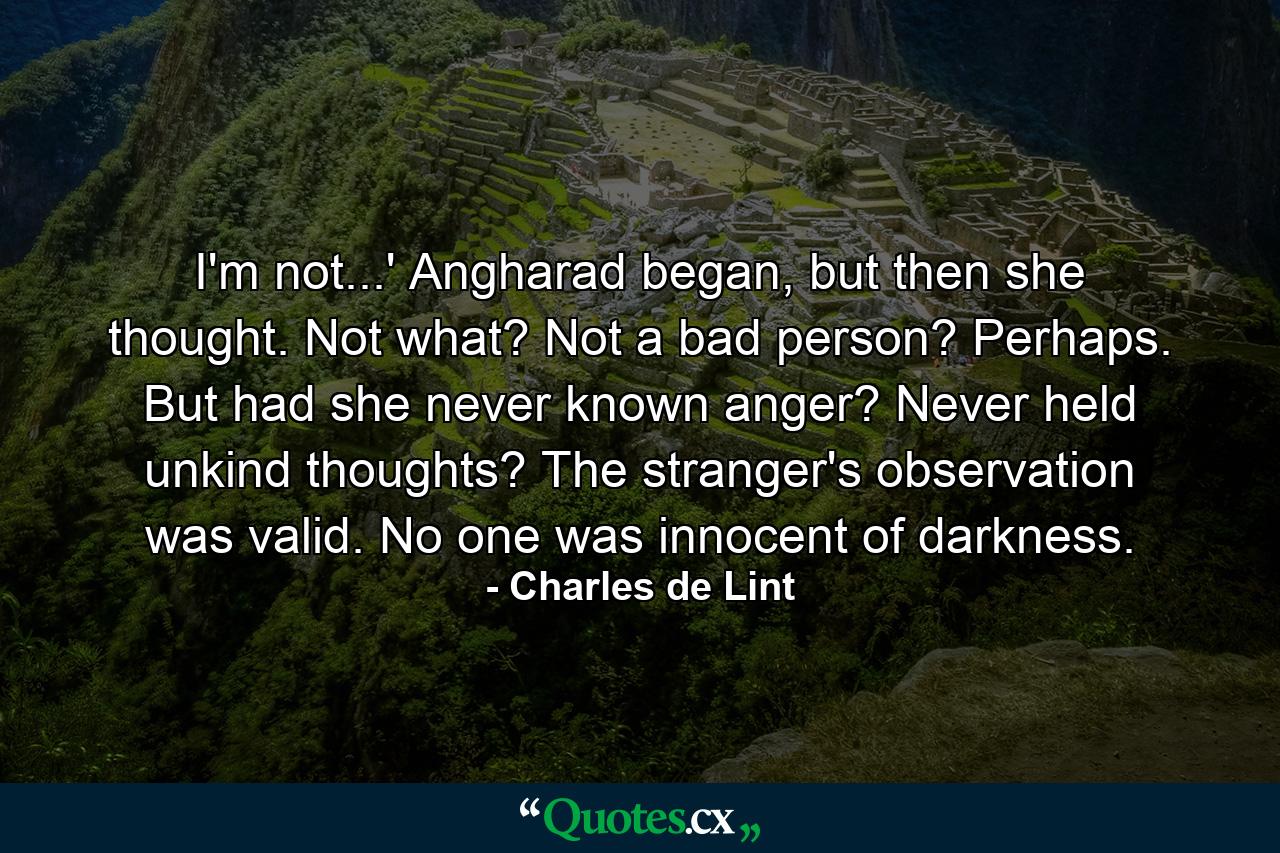 I'm not...' Angharad began, but then she thought. Not what? Not a bad person? Perhaps. But had she never known anger? Never held unkind thoughts? The stranger's observation was valid. No one was innocent of darkness. - Quote by Charles de Lint