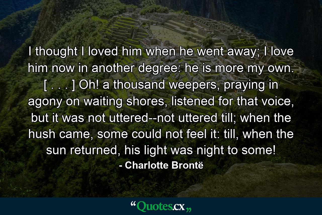 I thought I loved him when he went away; I love him now in another degree: he is more my own. [ . . . ] Oh! a thousand weepers, praying in agony on waiting shores, listened for that voice, but it was not uttered--not uttered till; when the hush came, some could not feel it: till, when the sun returned, his light was night to some! - Quote by Charlotte Brontë