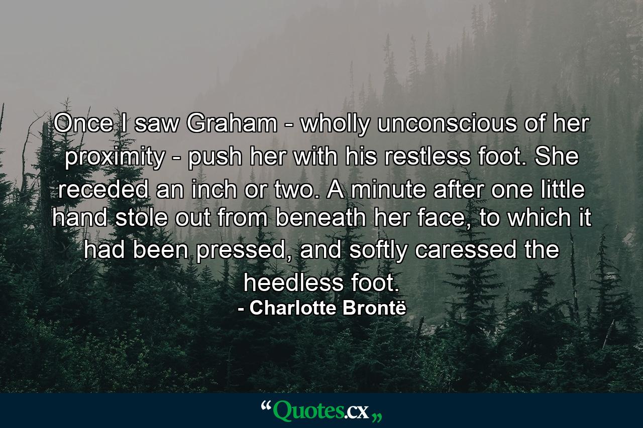 Once I saw Graham - wholly unconscious of her proximity - push her with his restless foot. She receded an inch or two. A minute after one little hand stole out from beneath her face, to which it had been pressed, and softly caressed the heedless foot. - Quote by Charlotte Brontë