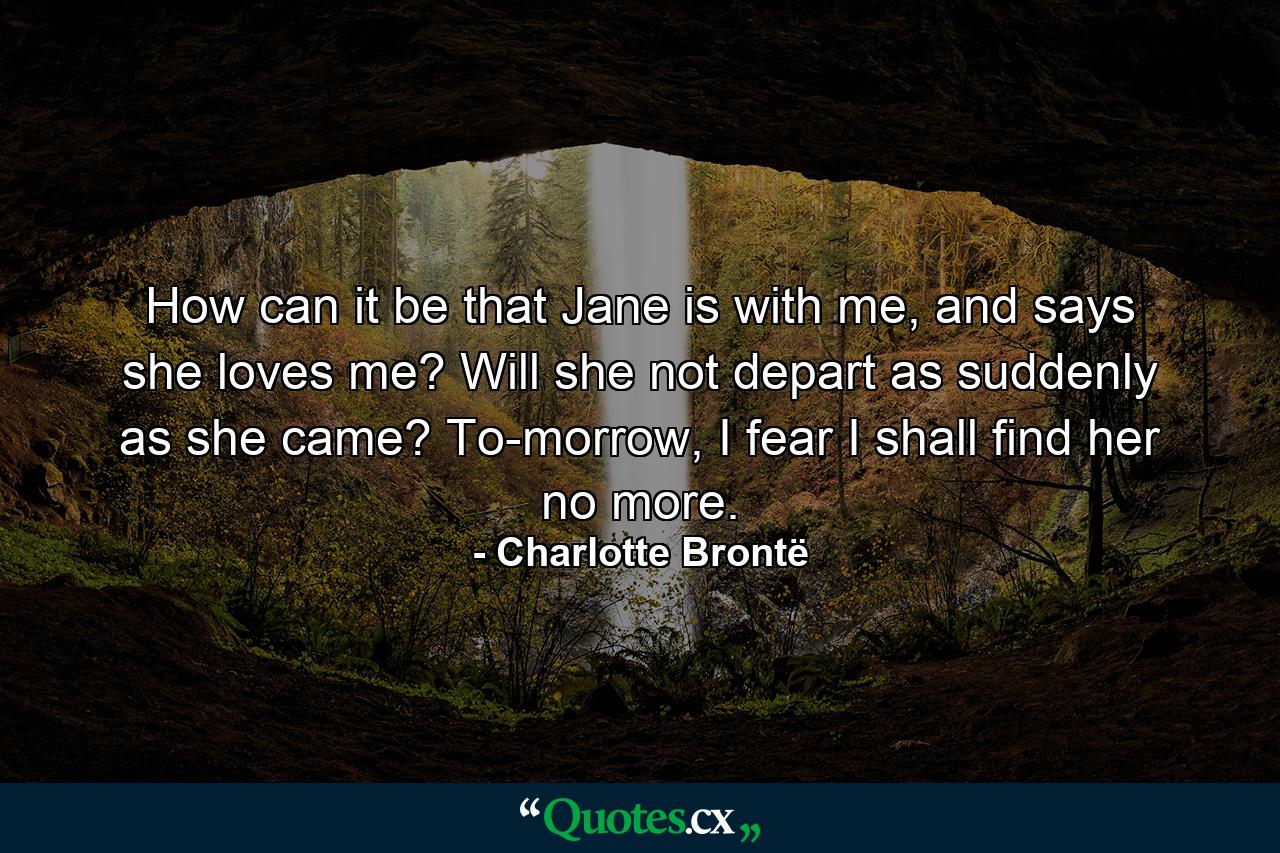 How can it be that Jane is with me, and says she loves me? Will she not depart as suddenly as she came? To-morrow, I fear I shall find her no more. - Quote by Charlotte Brontë