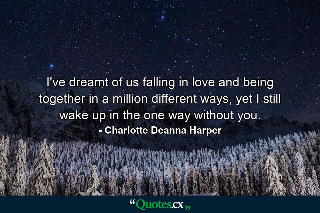 I've dreamt of us falling in love and being together in a million different ways, yet I still wake up in the one way without you. - Quote by Charlotte Deanna Harper