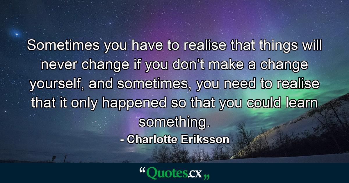 Sometimes you have to realise that things will never change if you don’t make a change yourself, and sometimes, you need to realise that it only happened so that you could learn something. - Quote by Charlotte Eriksson