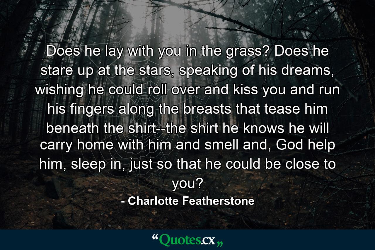 Does he lay with you in the grass? Does he stare up at the stars, speaking of his dreams, wishing he could roll over and kiss you and run his fingers along the breasts that tease him beneath the shirt--the shirt he knows he will carry home with him and smell and, God help him, sleep in, just so that he could be close to you? - Quote by Charlotte Featherstone