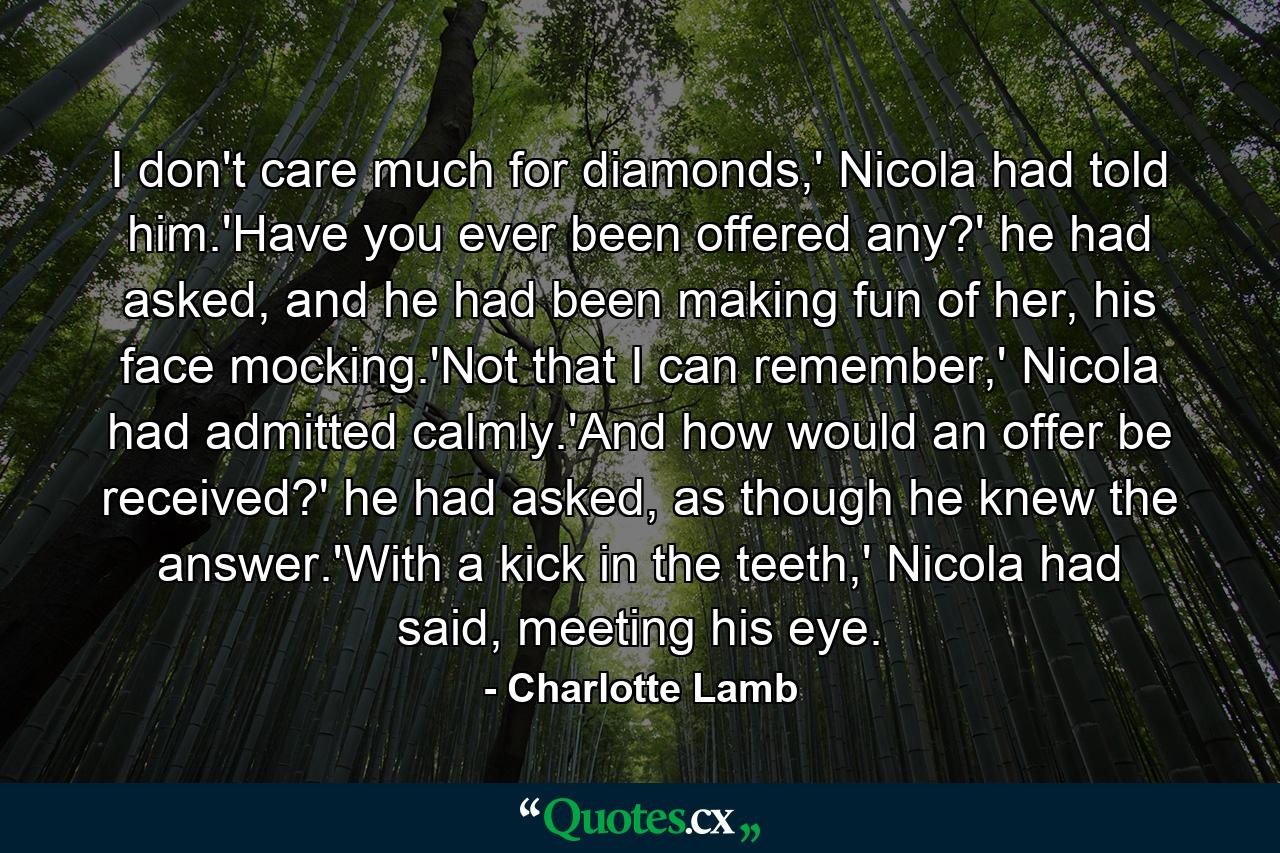 I don't care much for diamonds,' Nicola had told him.'Have you ever been offered any?' he had asked, and he had been making fun of her, his face mocking.'Not that I can remember,' Nicola had admitted calmly.'And how would an offer be received?' he had asked, as though he knew the answer.'With a kick in the teeth,' Nicola had said, meeting his eye. - Quote by Charlotte Lamb