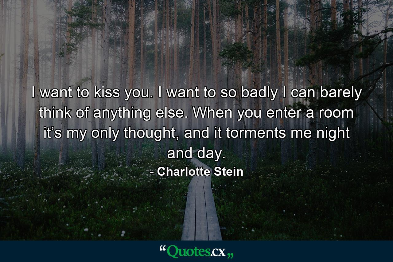 I want to kiss you. I want to so badly I can barely think of anything else. When you enter a room it’s my only thought, and it torments me night and day. - Quote by Charlotte Stein