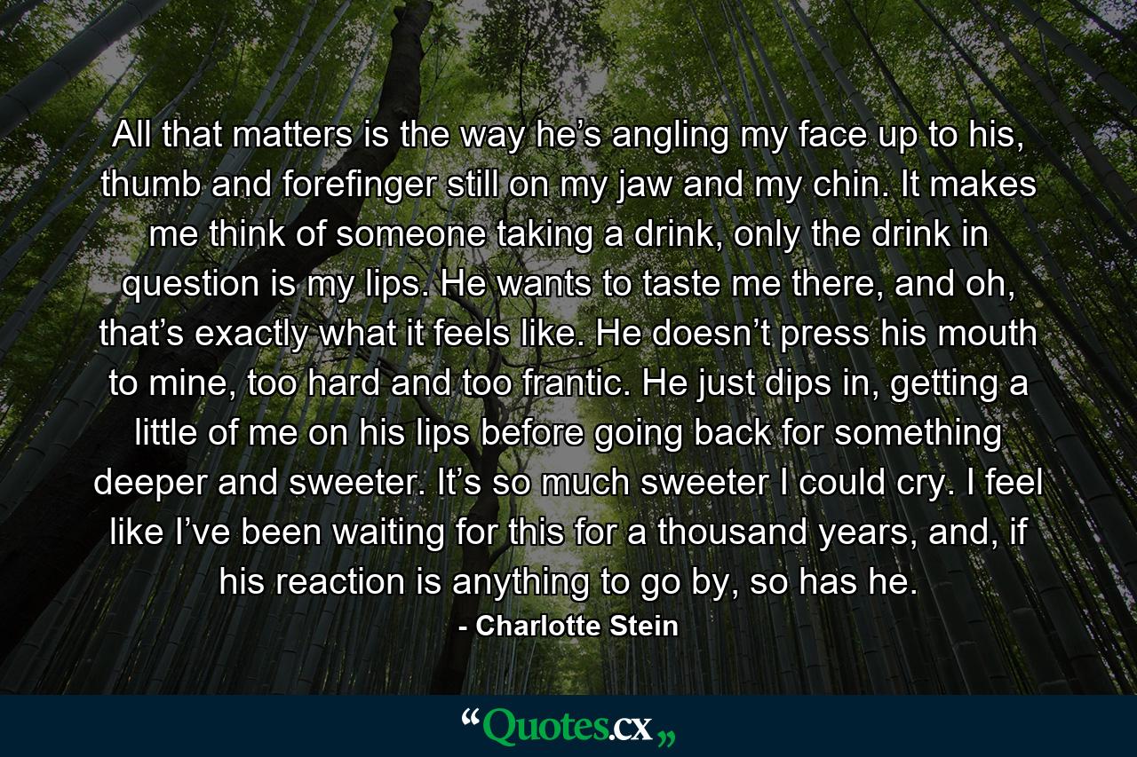 All that matters is the way he’s angling my face up to his, thumb and forefinger still on my jaw and my chin. It makes me think of someone taking a drink, only the drink in question is my lips. He wants to taste me there, and oh, that’s exactly what it feels like. He doesn’t press his mouth to mine, too hard and too frantic. He just dips in, getting a little of me on his lips before going back for something deeper and sweeter. It’s so much sweeter I could cry. I feel like I’ve been waiting for this for a thousand years, and, if his reaction is anything to go by, so has he. - Quote by Charlotte Stein