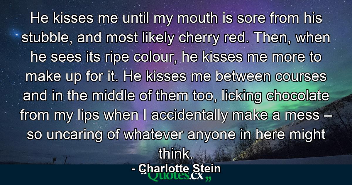 He kisses me until my mouth is sore from his stubble, and most likely cherry red. Then, when he sees its ripe colour, he kisses me more to make up for it. He kisses me between courses and in the middle of them too, licking chocolate from my lips when I accidentally make a mess – so uncaring of whatever anyone in here might think. - Quote by Charlotte Stein