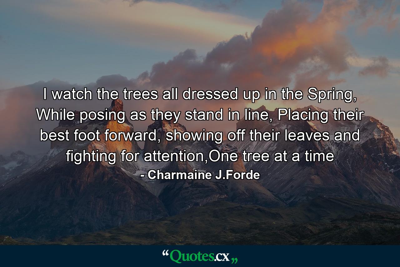 I watch the trees all dressed up in the Spring,  While posing as they stand in line, Placing their best foot forward, showing off their leaves and fighting for attention,One tree at a time - Quote by Charmaine J.Forde