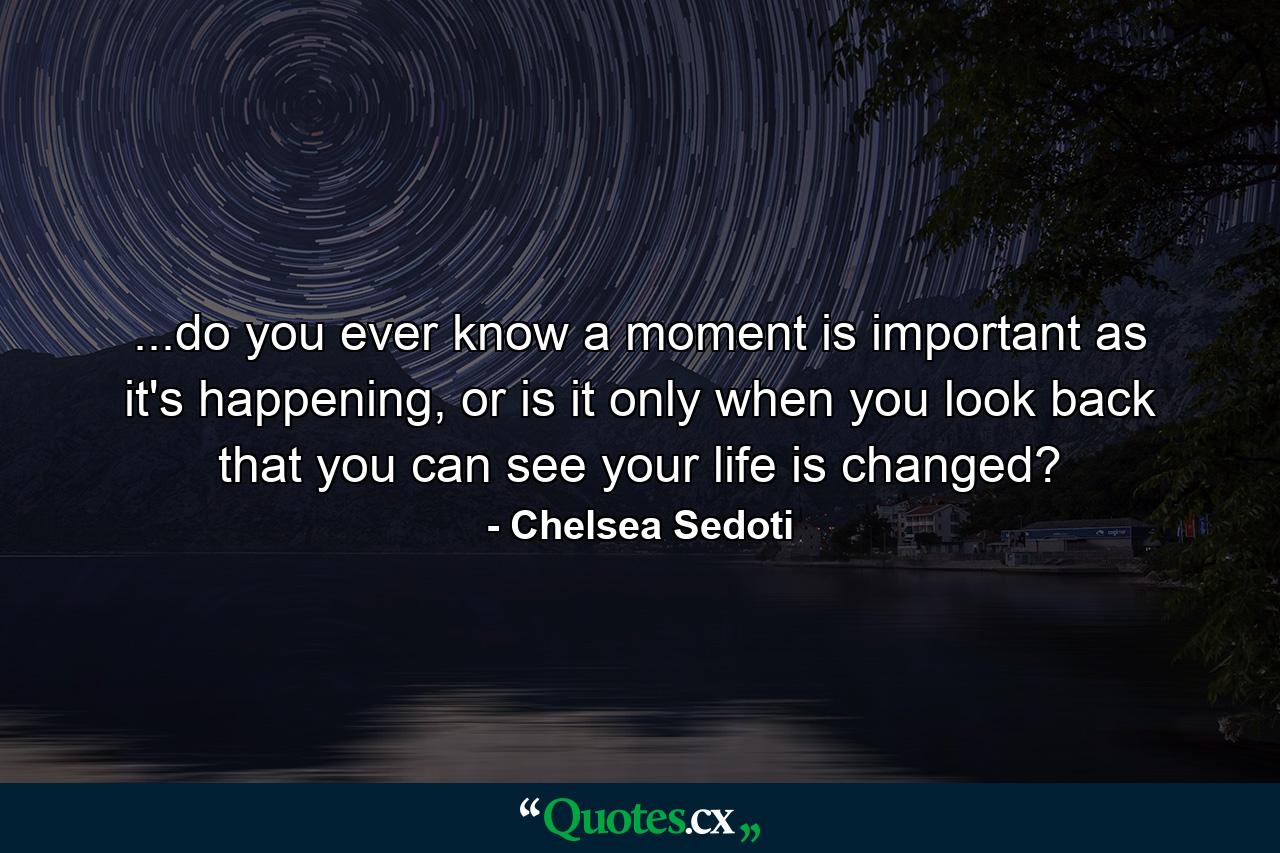 ...do you ever know a moment is important as it's happening, or is it only when you look back that you can see your life is changed? - Quote by Chelsea Sedoti