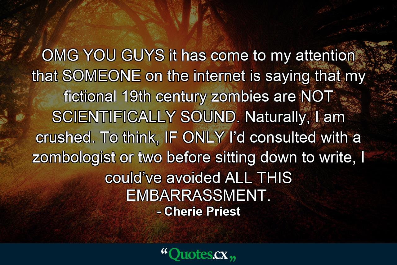 OMG YOU GUYS it has come to my attention that SOMEONE on the internet is saying that my fictional 19th century zombies are NOT SCIENTIFICALLY SOUND. Naturally, I am crushed. To think, IF ONLY I’d consulted with a zombologist or two before sitting down to write, I could’ve avoided ALL THIS EMBARRASSMENT. - Quote by Cherie Priest