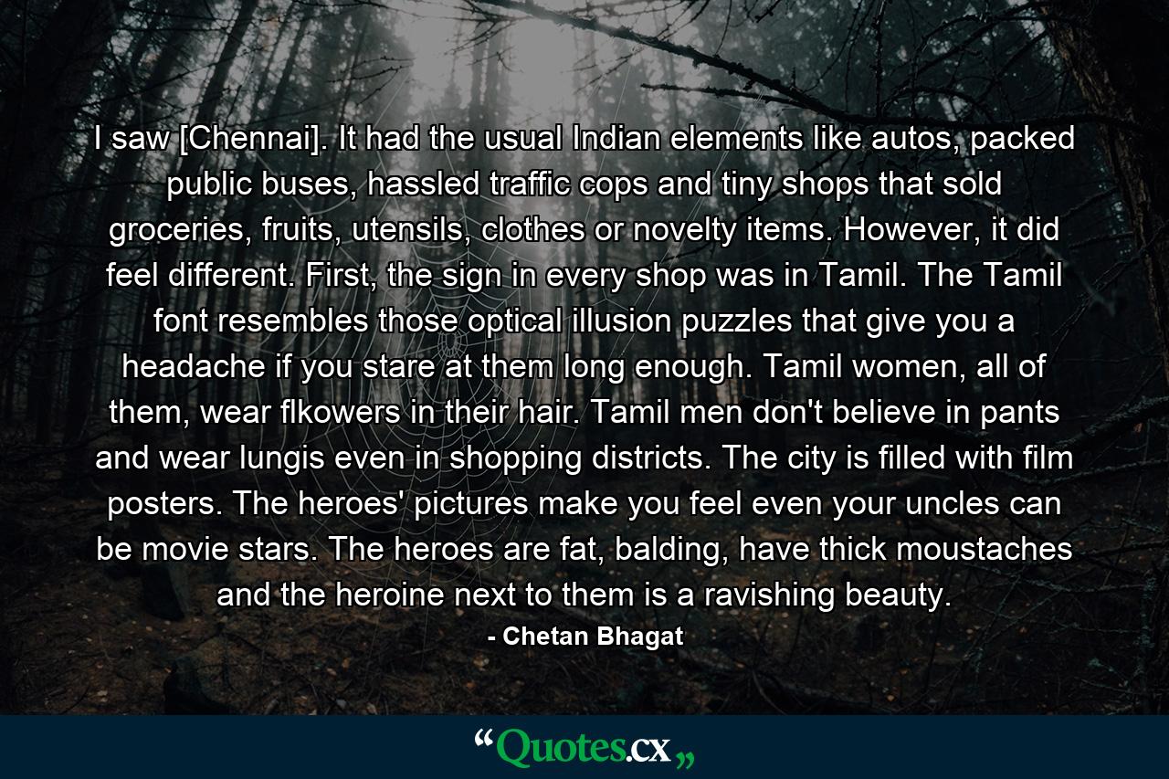 I saw [Chennai]. It had the usual Indian elements like autos, packed public buses, hassled traffic cops and tiny shops that sold groceries, fruits, utensils, clothes or novelty items. However, it did feel different. First, the sign in every shop was in Tamil. The Tamil font resembles those optical illusion puzzles that give you a headache if you stare at them long enough. Tamil women, all of them, wear flkowers in their hair. Tamil men don't believe in pants and wear lungis even in shopping districts. The city is filled with film posters. The heroes' pictures make you feel even your uncles can be movie stars. The heroes are fat, balding, have thick moustaches and the heroine next to them is a ravishing beauty. - Quote by Chetan Bhagat