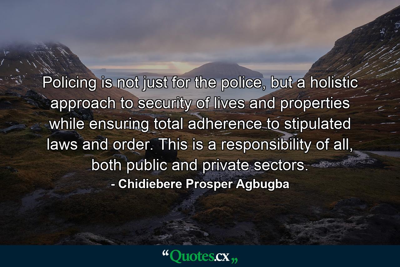 Policing is not just for the police, but a holistic approach to security of lives and properties while ensuring total adherence to stipulated laws and order. This is a responsibility of all, both public and private sectors. - Quote by Chidiebere Prosper Agbugba