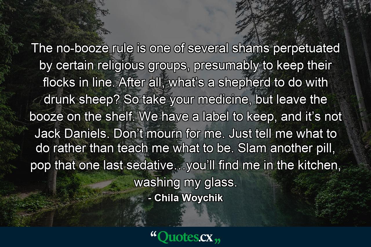 The no-booze rule is one of several shams perpetuated by certain religious groups, presumably to keep their flocks in line. After all, what’s a shepherd to do with drunk sheep? So take your medicine, but leave the booze on the shelf. We have a label to keep, and it’s not Jack Daniels. Don’t mourn for me. Just tell me what to do rather than teach me what to be. Slam another pill, pop that one last sedative…you’ll find me in the kitchen, washing my glass. - Quote by Chila Woychik