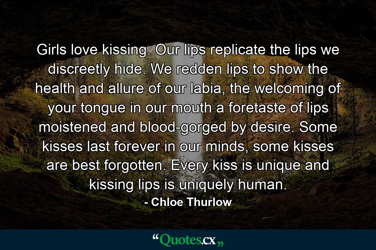 Girls love kissing. Our lips replicate the lips we discreetly hide. We redden lips to show the health and allure of our labia, the welcoming of your tongue in our mouth a foretaste of lips moistened and blood-gorged by desire. Some kisses last forever in our minds, some kisses are best forgotten. Every kiss is unique and kissing lips is uniquely human. - Quote by Chloe Thurlow