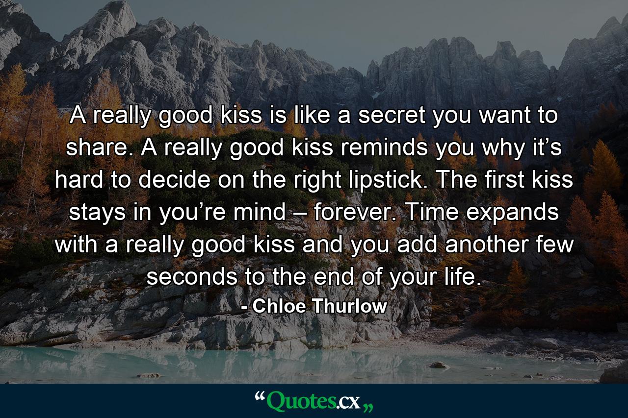 A really good kiss is like a secret you want to share. A really good kiss reminds you why it’s hard to decide on the right lipstick. The first kiss stays in you’re mind – forever. Time expands with a really good kiss and you add another few seconds to the end of your life. - Quote by Chloe Thurlow