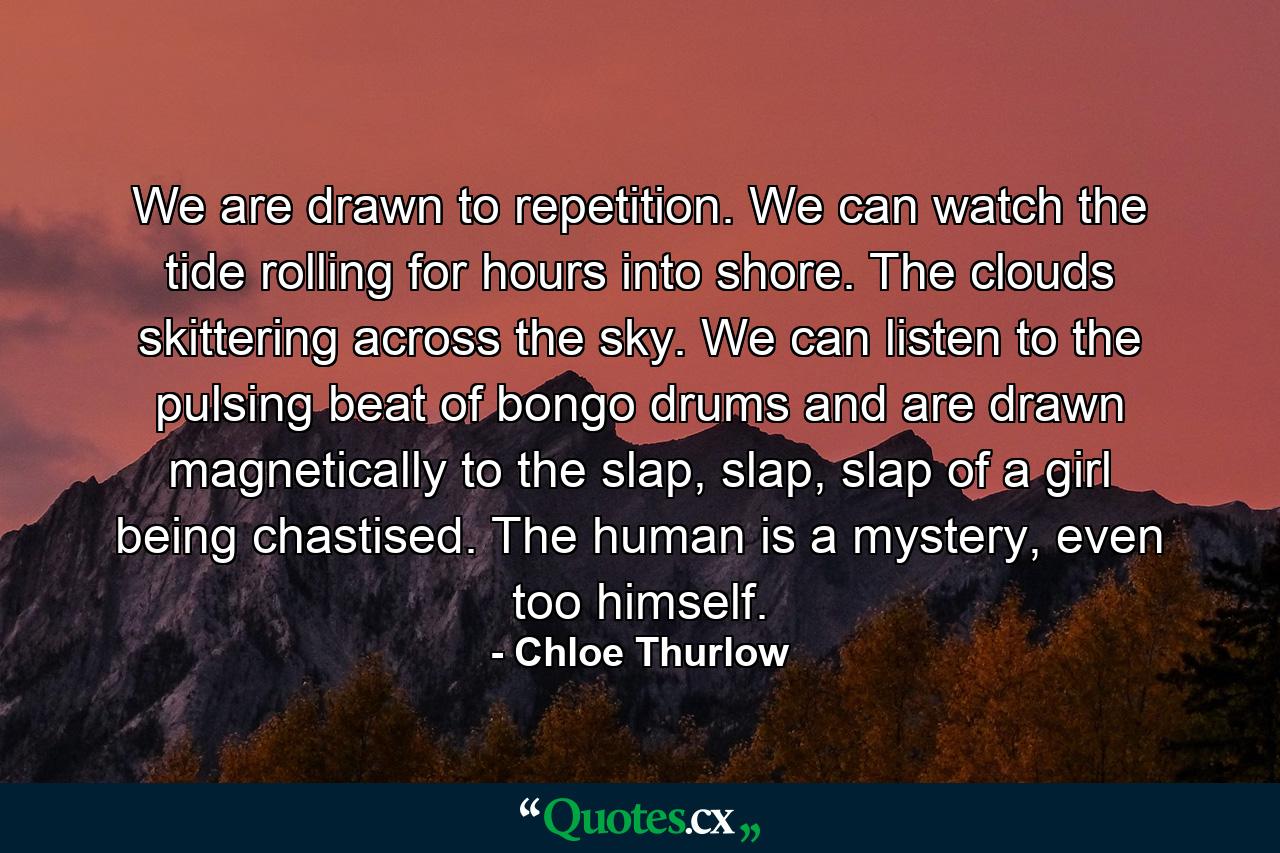 We are drawn to repetition. We can watch the tide rolling for hours into shore. The clouds skittering across the sky. We can listen to the pulsing beat of bongo drums and are drawn magnetically to the slap, slap, slap of a girl being chastised. The human is a mystery, even too himself. - Quote by Chloe Thurlow