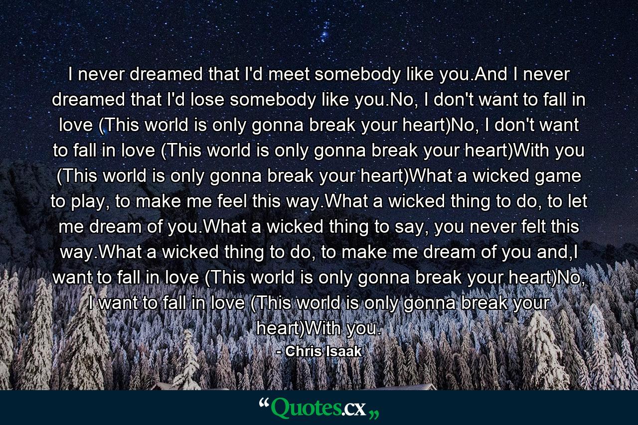 I never dreamed that I'd meet somebody like you.And I never dreamed that I'd lose somebody like you.No, I don't want to fall in love (This world is only gonna break your heart)No, I don't want to fall in love (This world is only gonna break your heart)With you (This world is only gonna break your heart)What a wicked game to play, to make me feel this way.What a wicked thing to do, to let me dream of you.What a wicked thing to say, you never felt this way.What a wicked thing to do, to make me dream of you and,I want to fall in love (This world is only gonna break your heart)No, I want to fall in love (This world is only gonna break your heart)With you. - Quote by Chris Isaak