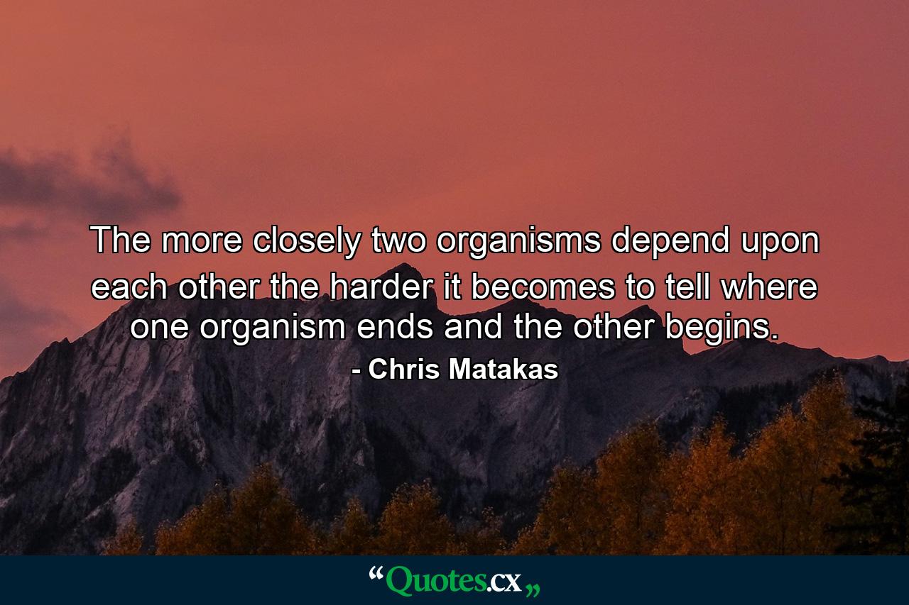 The more closely two organisms depend upon each other the harder it becomes to tell where one organism ends and the other begins. - Quote by Chris Matakas