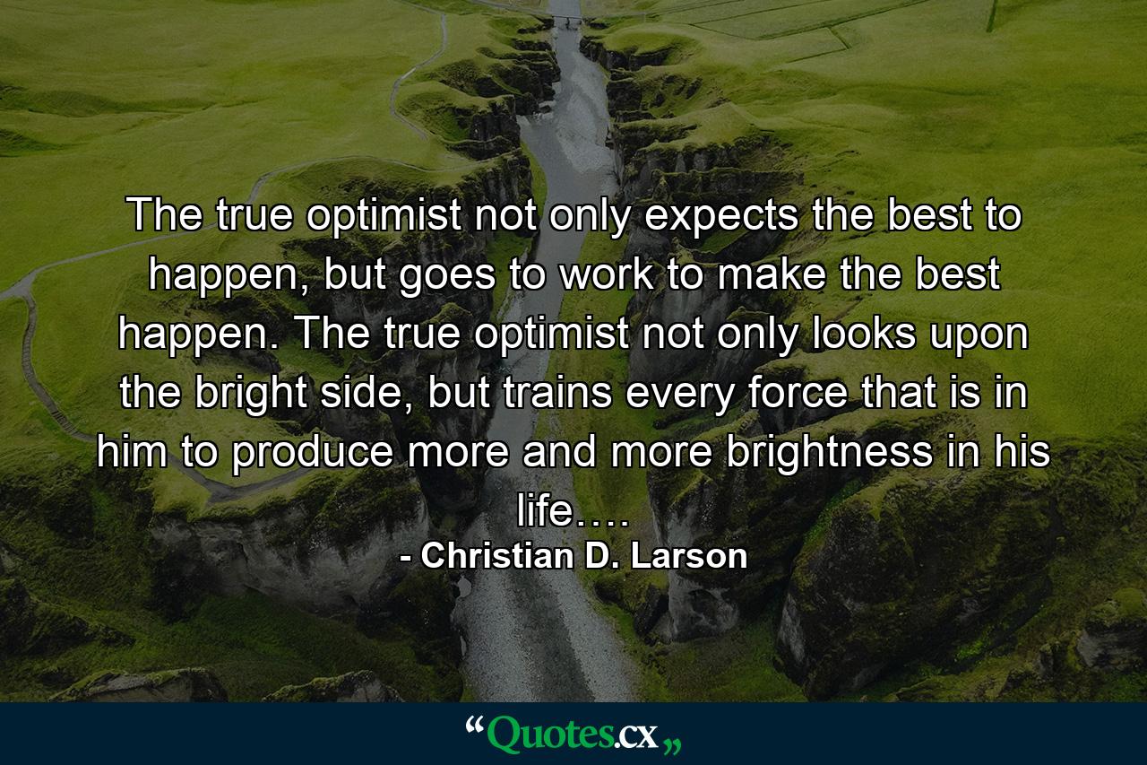 The true optimist not only expects the best to happen, but goes to work to make the best happen. The true optimist not only looks upon the bright side, but trains every force that is in him to produce more and more brightness in his life…. - Quote by Christian D. Larson