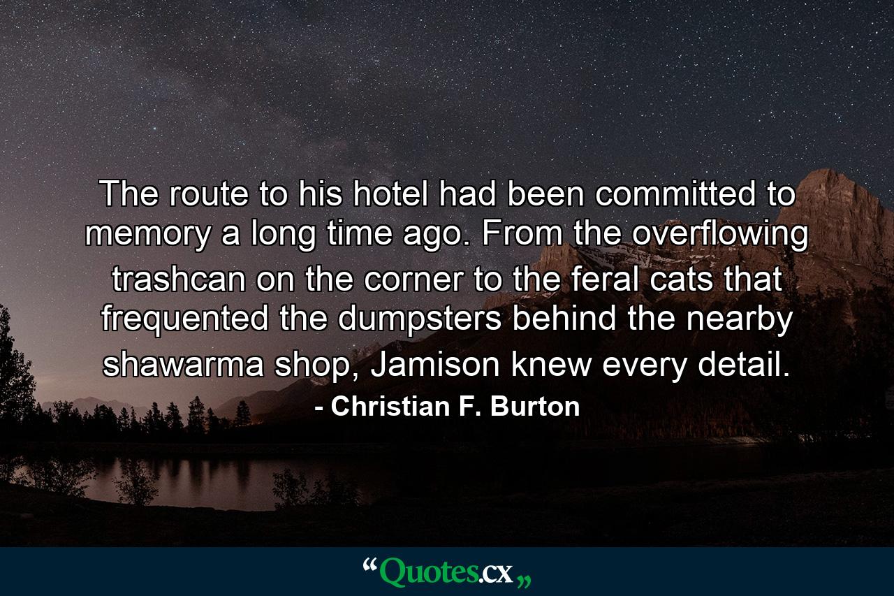 The route to his hotel had been committed to memory a long time ago. From the overflowing trashcan on the corner to the feral cats that frequented the dumpsters behind the nearby shawarma shop, Jamison knew every detail. - Quote by Christian F. Burton