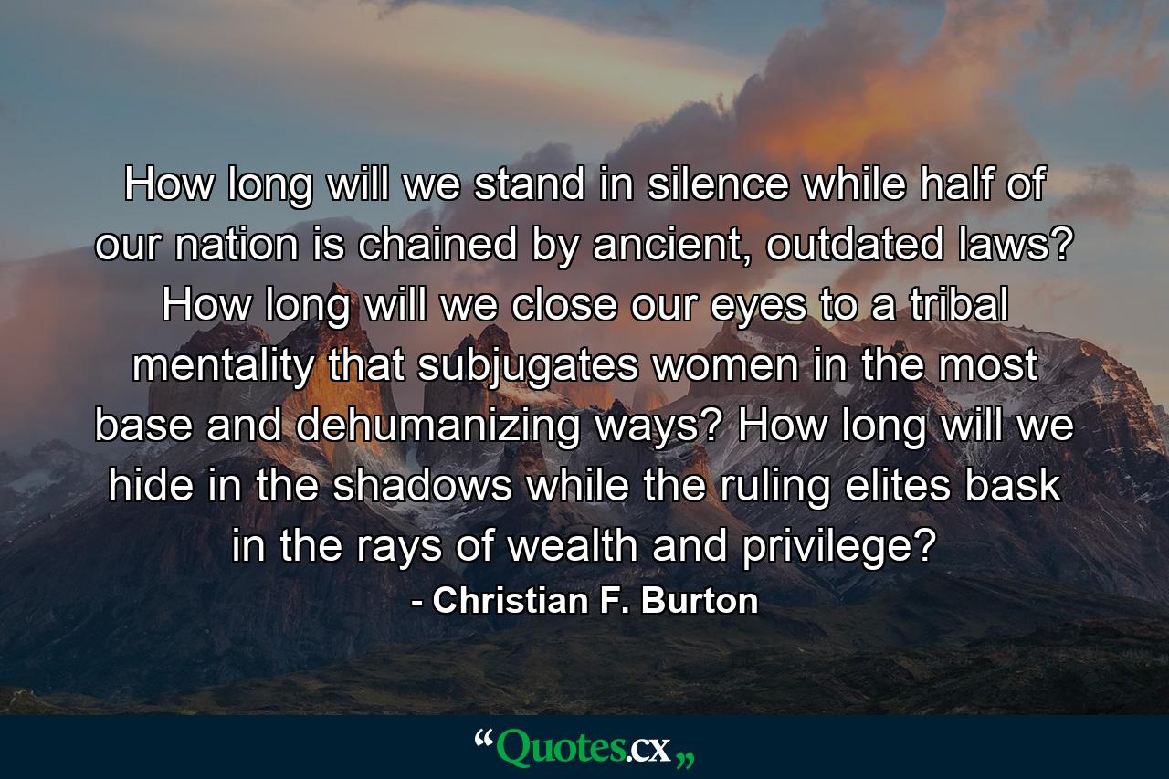 How long will we stand in silence while half of our nation is chained by ancient, outdated laws? How long will we close our eyes to a tribal mentality that subjugates women in the most base and dehumanizing ways? How long will we hide in the shadows while the ruling elites bask in the rays of wealth and privilege? - Quote by Christian F. Burton