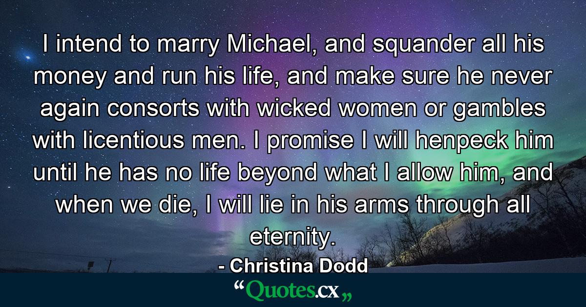 I intend to marry Michael, and squander all his money and run his life, and make sure he never again consorts with wicked women or gambles with licentious men. I promise I will henpeck him until he has no life beyond what I allow him, and when we die, I will lie in his arms through all eternity. - Quote by Christina Dodd