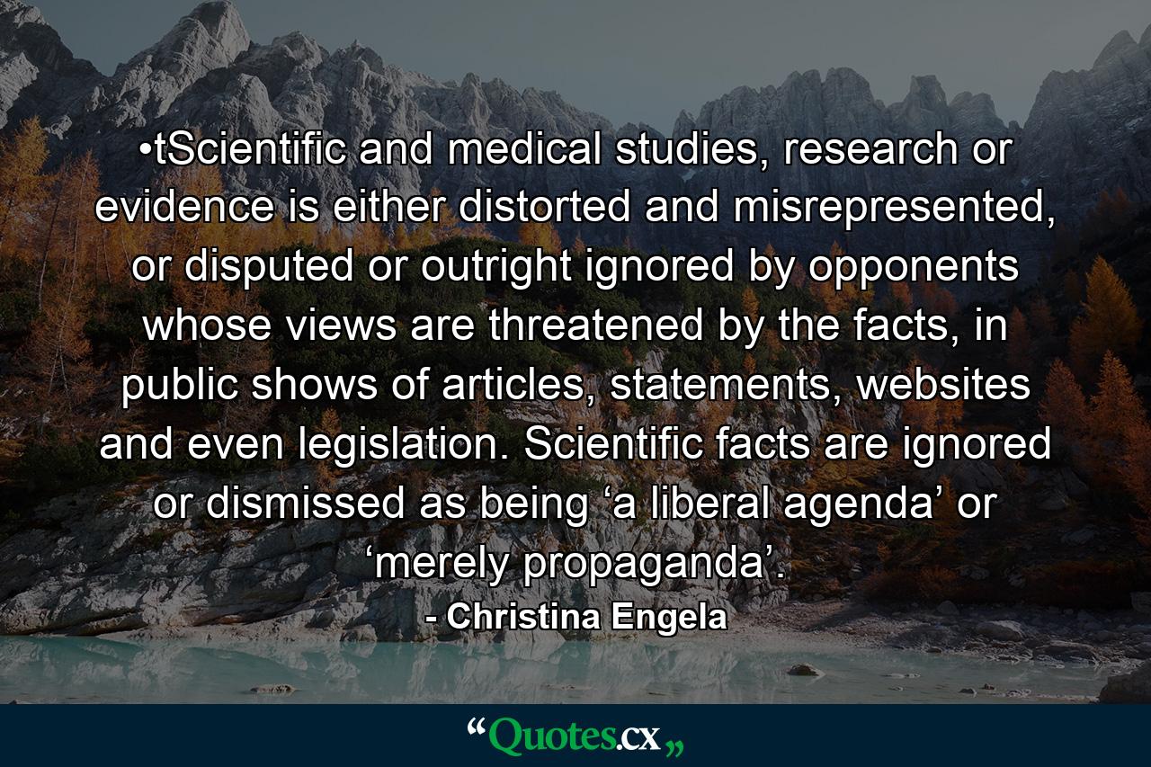 •tScientific and medical studies, research or evidence is either distorted and misrepresented, or disputed or outright ignored by opponents whose views are threatened by the facts, in public shows of articles, statements, websites and even legislation. Scientific facts are ignored or dismissed as being ‘a liberal agenda’ or ‘merely propaganda’. - Quote by Christina Engela