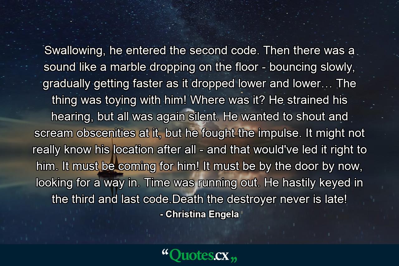 Swallowing, he entered the second code. Then there was a sound like a marble dropping on the floor - bouncing slowly, gradually getting faster as it dropped lower and lower… The thing was toying with him! Where was it? He strained his hearing, but all was again silent. He wanted to shout and scream obscenities at it, but he fought the impulse. It might not really know his location after all - and that would've led it right to him. It must be coming for him! It must be by the door by now, looking for a way in. Time was running out. He hastily keyed in the third and last code.Death the destroyer never is late! - Quote by Christina Engela